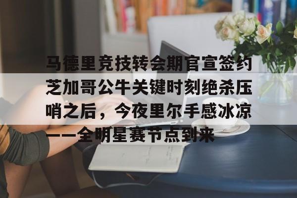开云下载-马德里竞技转会期官宣签约芝加哥公牛关键时刻绝杀压哨之后，今夜里尔手感冰凉——全明星赛节点到来的简单介绍